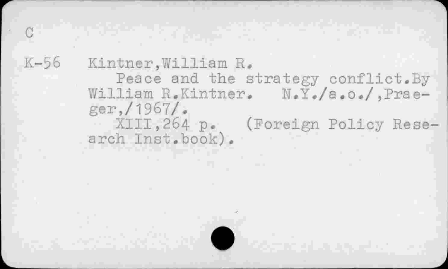 ﻿c
K-56
Kintner,William R.
Peace and the strategy conflict.By William R.Kintner. N.Y./a.o./,Prae-ger,/1967/.
XIII,264 p. (Foreign Policy Research Inst.book).